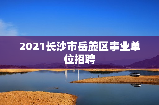 2021长沙市岳麓区事业单位招聘