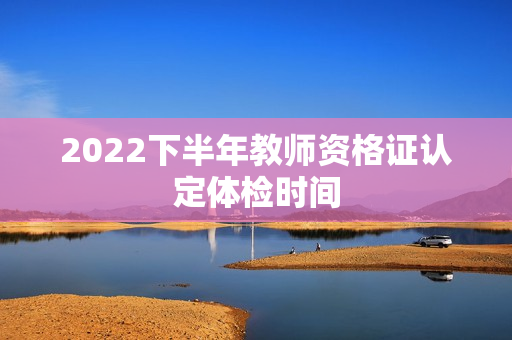 2022下半年教师资格证认定体检时间