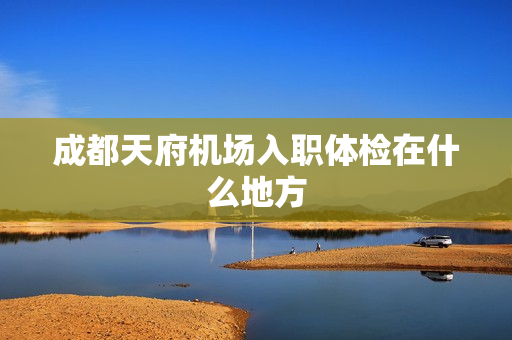 成都天府机场入职体检在什么地方