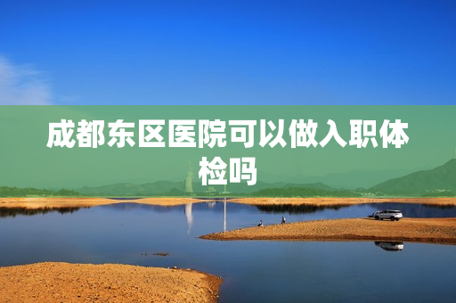 成都东区医院可以做入职体检吗