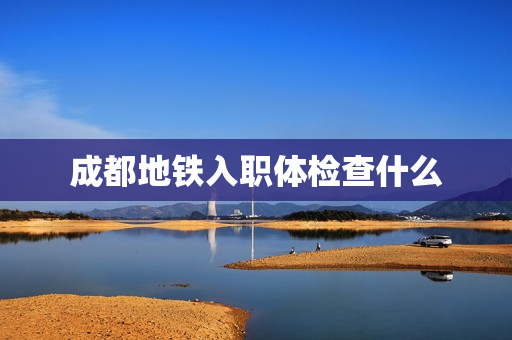 成都地铁入职体检查什么