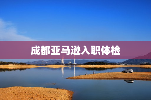 成都亚马逊入职体检