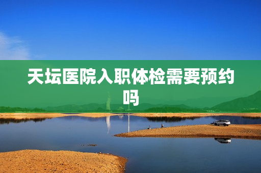 天坛医院入职体检需要预约吗