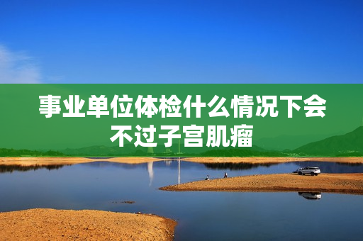 事业单位体检什么情况下会不过子宫肌瘤