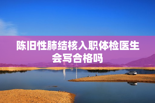 陈旧性肺结核入职体检医生会写合格吗