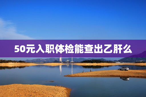 50元入职体检能查出乙肝么