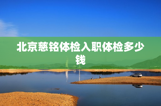 北京慈铭体检入职体检多少钱