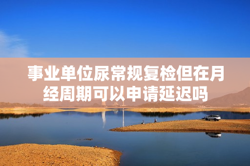 事业单位尿常规复检但在月经周期可以申请延迟吗