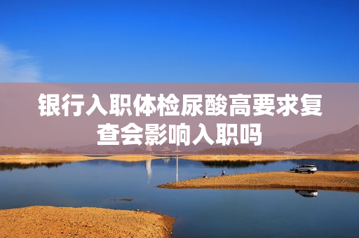 银行入职体检尿酸高要求复查会影响入职吗