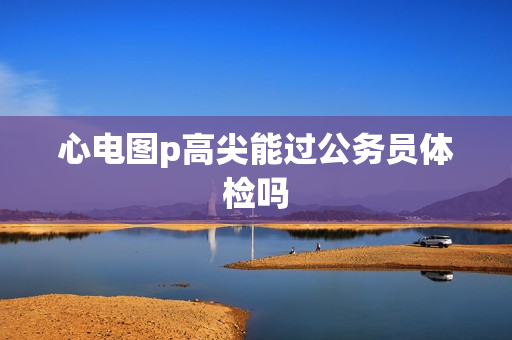 心电图p高尖能过公务员体检吗