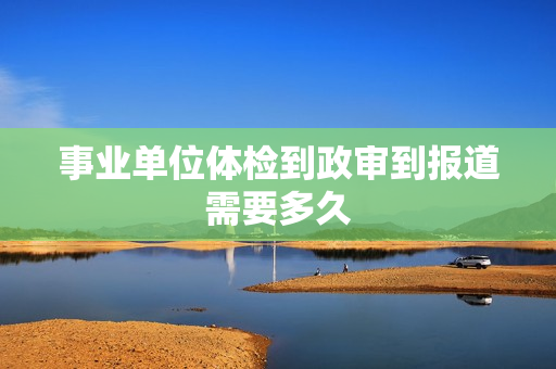 事业单位体检到政审到报道需要多久