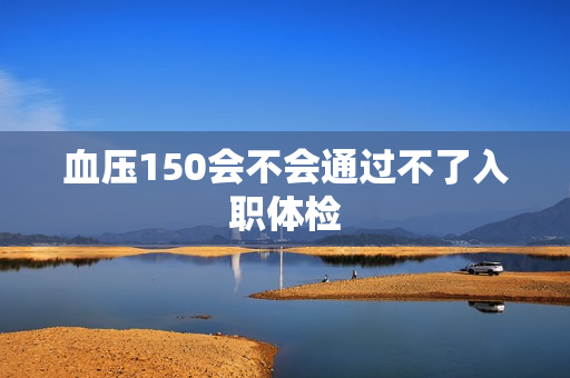 血压150会不会通过不了入职体检