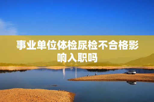 事业单位体检尿检不合格影响入职吗