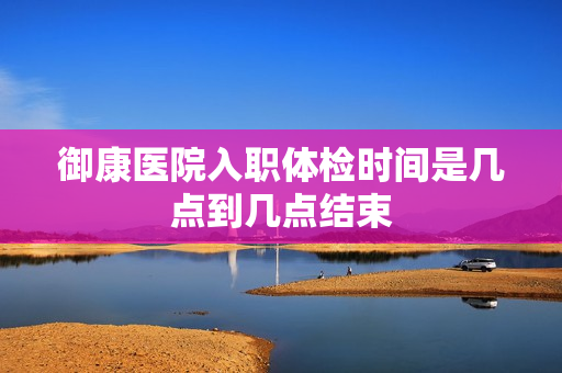 御康医院入职体检时间是几点到几点结束