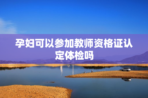 孕妇可以参加教师资格证认定体检吗