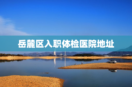 岳麓区入职体检医院地址