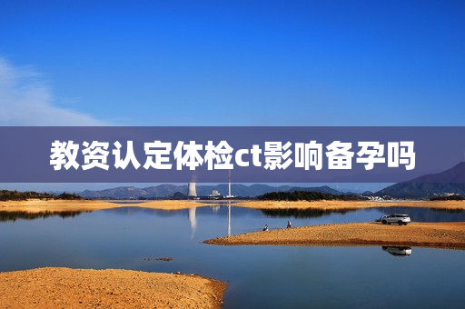 教资认定体检ct影响备孕吗 教资认定体检ct影响备孕吗