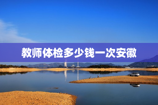 教师体检多少钱一次安徽