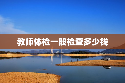 教师体检一般检查多少钱 教师体检一般检查多少钱