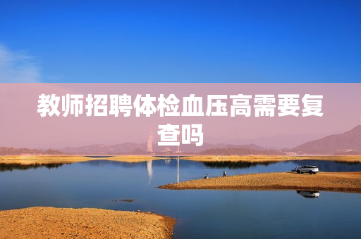 教师招聘体检血压高需要复查吗 教师招聘体检血压高需要复查吗