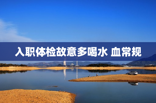 入职体检故意多喝水 血常规 入职体检故意多喝水 血常规