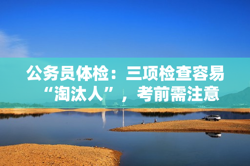 公务员体检：三项检查容易“淘汰人”，考前需注意