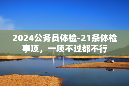 2024公务员体检-21条体检事项，一项不过都不行