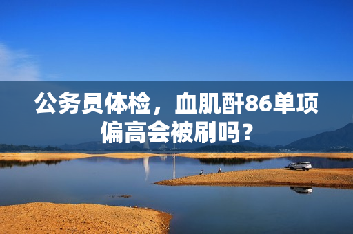 公务员体检，血肌酐86单项偏高会被刷吗？