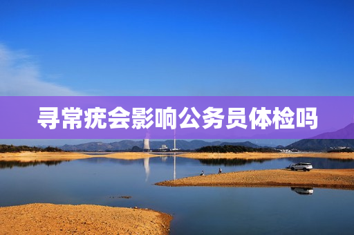 寻常疣会影响公务员体检吗 寻常疣会影响公务员体检吗