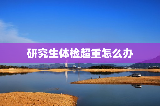 研究生体检超重怎么办 研究生体检超重怎么办