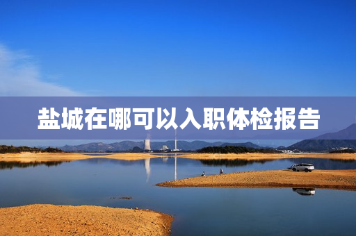 盐城在哪可以入职体检报告 盐城在哪可以入职体检报告