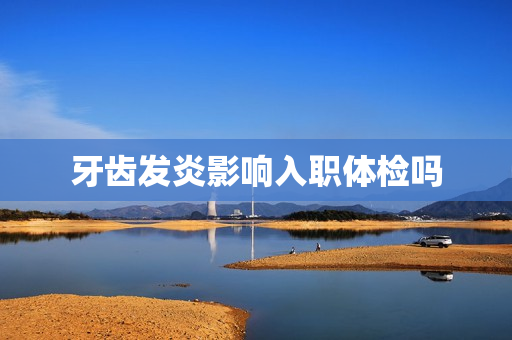 牙齿发炎影响入职体检吗 牙齿发炎影响入职体检吗