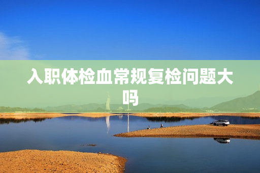 入职体检血常规复检问题大吗