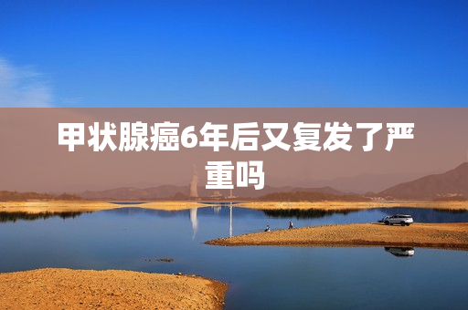 甲状腺癌6年后又复发了严重吗
