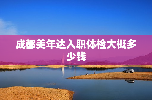 成都美年达入职体检大概多少钱