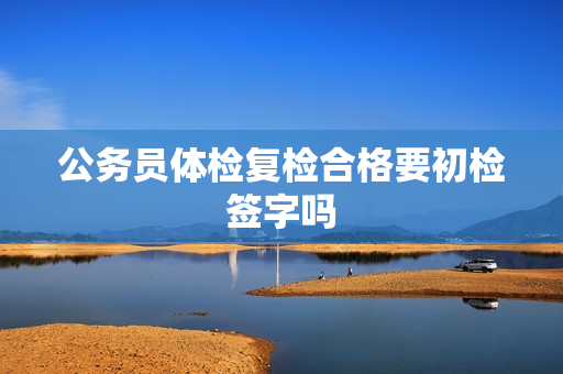 公务员体检复检合格要初检签字吗
