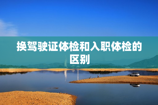 换驾驶证体检和入职体检的区别