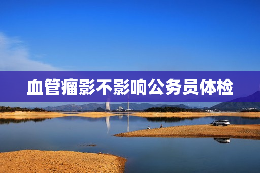 血管瘤影不影响公务员体检