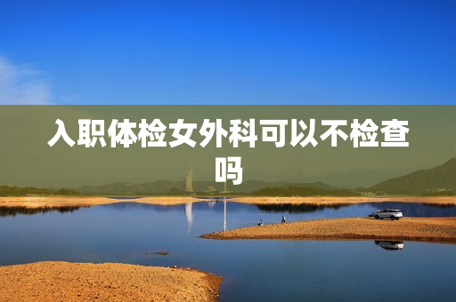 入职体检女外科可以不检查吗