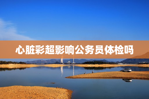 心脏彩超影响公务员体检吗