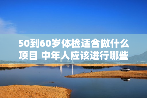 50到60岁体检适合做什么项目 中年人应该进行哪些体检项目