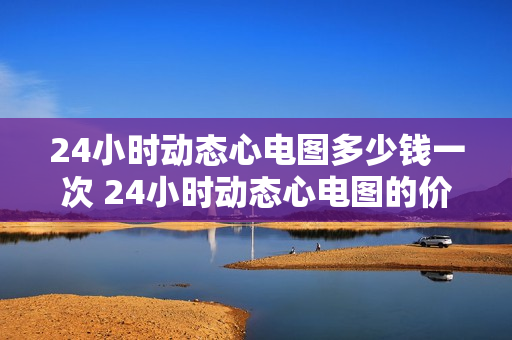 24小时动态心电图多少钱一次 24小时动态心电图的价格是多少？