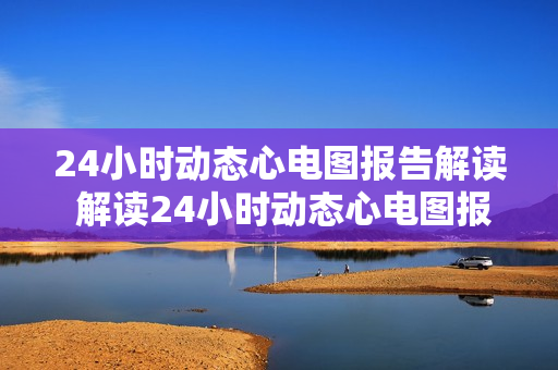 24小时动态心电图报告解读 解读24小时动态心电图报告的过程