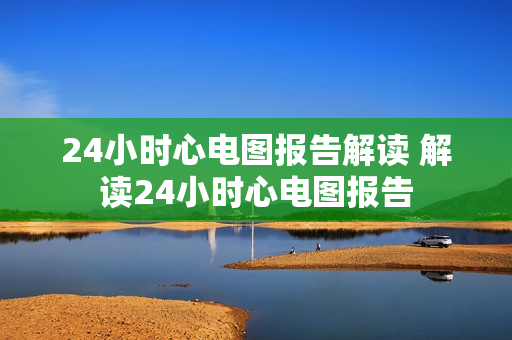 24小时心电图报告解读 解读24小时心电图报告