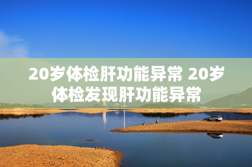 20岁体检肝功能异常 20岁体检发现肝功能异常