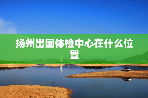 扬州出国体检中心在什么位置