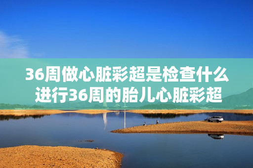 36周做心脏彩超是检查什么 进行36周的胎儿心脏彩超检查有何作用？