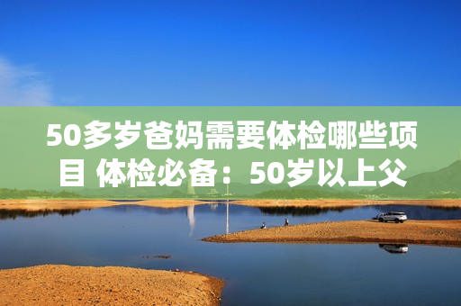 50多岁爸妈需要体检哪些项目 体检必备：50岁以上父母应检查哪些项目？