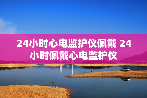 24小时心电监护仪佩戴 24小时佩戴心电监护仪