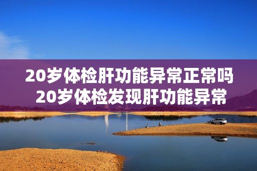 20岁体检肝功能异常正常吗 20岁体检发现肝功能异常是否正常？